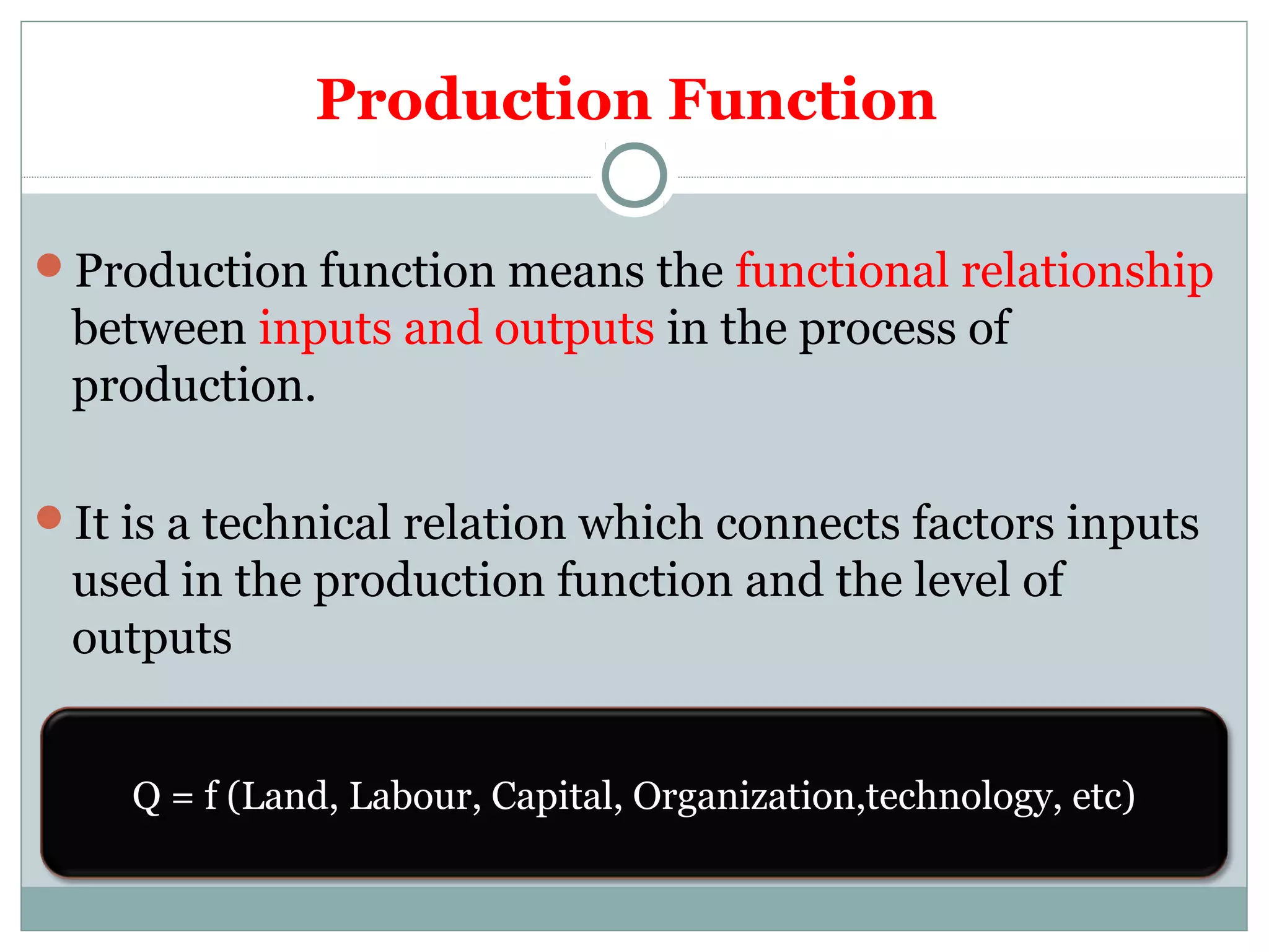 Production Function
Production function means the functional relationship
between inputs and outputs in the process of
production.
It is a technical relation which connects factors inputs
used in the production function and the level of
outputs
Q = f (Land, Labour, Capital, Organization,technology, etc)
 
