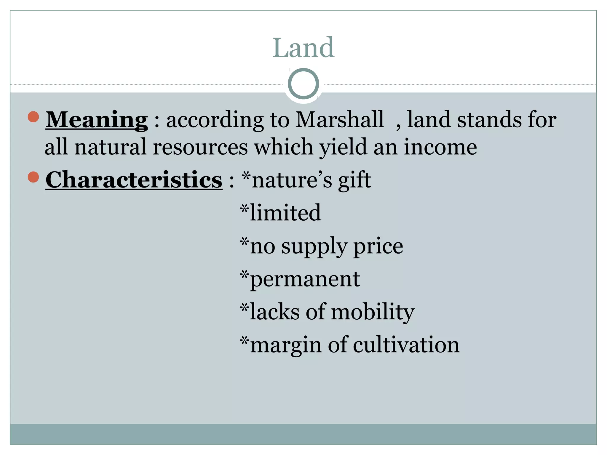 Land
Meaning : according to Marshall , land stands for
all natural resources which yield an income
Characteristics : *nature’s gift
*limited
*no supply price
*permanent
*lacks of mobility
*margin of cultivation
 
