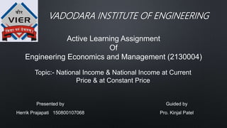 VADODARA INSTITUTE OF ENGINEERING
Active Learning Assignment
Of
Engineering Economics and Management (2130004)
Topic:- National Income & National Income at Current
Price & at Constant Price
Presented by
Herrik Prajapati 150800107068
Guided by
Pro. Kinjal Patel
 