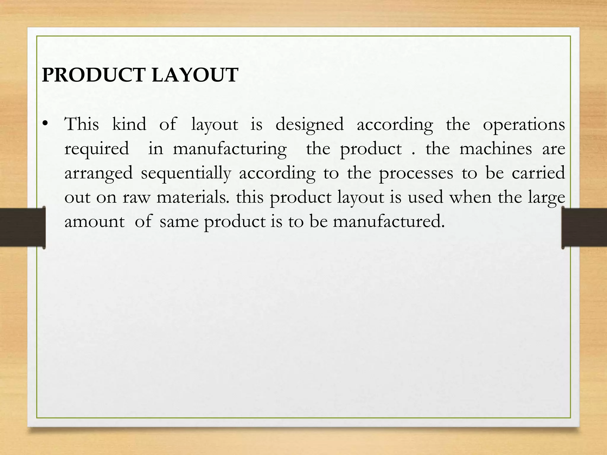 PRODUCT LAYOUT
• This kind of layout is designed according the operations
required in manufacturing the product . the machines are
arranged sequentially according to the processes to be carried
out on raw materials. this product layout is used when the large
amount of same product is to be manufactured.
 