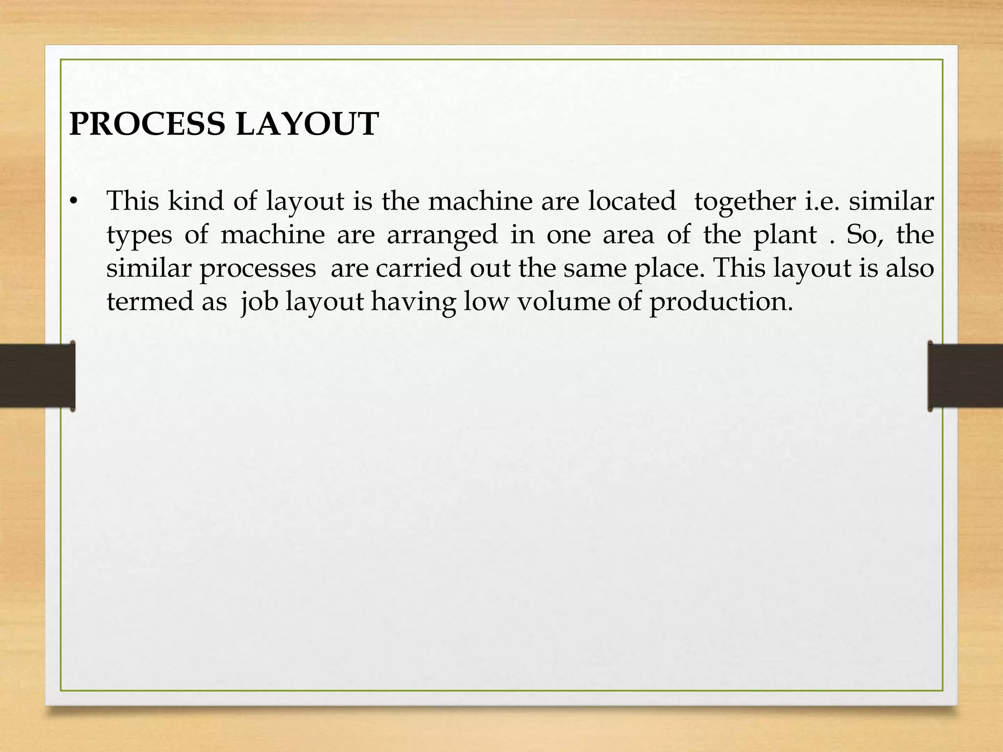 PROCESS LAYOUT
• This kind of layout is the machine are located together i.e. similar
types of machine are arranged in one area of the plant . So, the
similar processes are carried out the same place. This layout is also
termed as job layout having low volume of production.
 