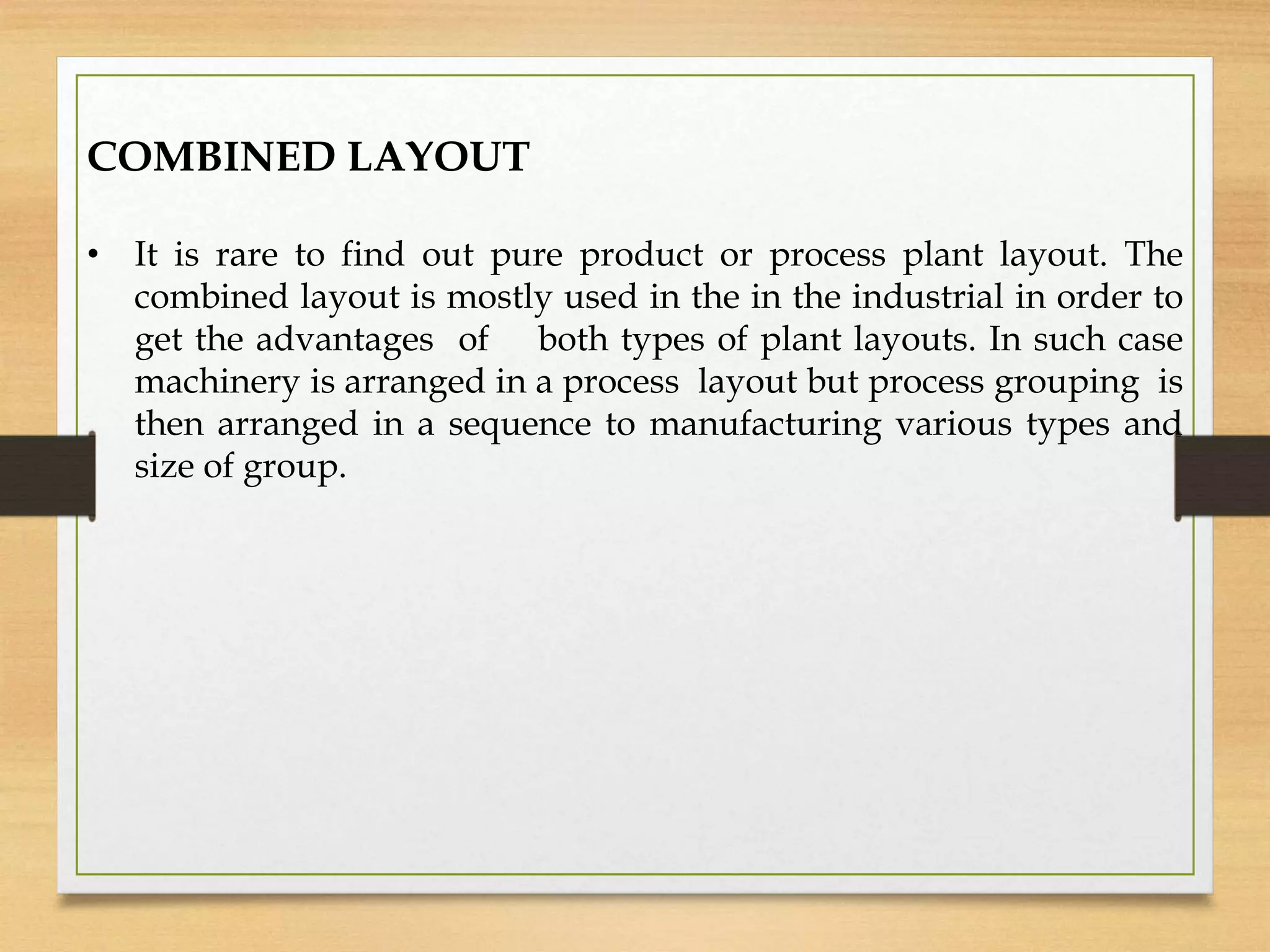COMBINED LAYOUT
• It is rare to find out pure product or process plant layout. The
combined layout is mostly used in the in the industrial in order to
get the advantages of both types of plant layouts. In such case
machinery is arranged in a process layout but process grouping is
then arranged in a sequence to manufacturing various types and
size of group.
 