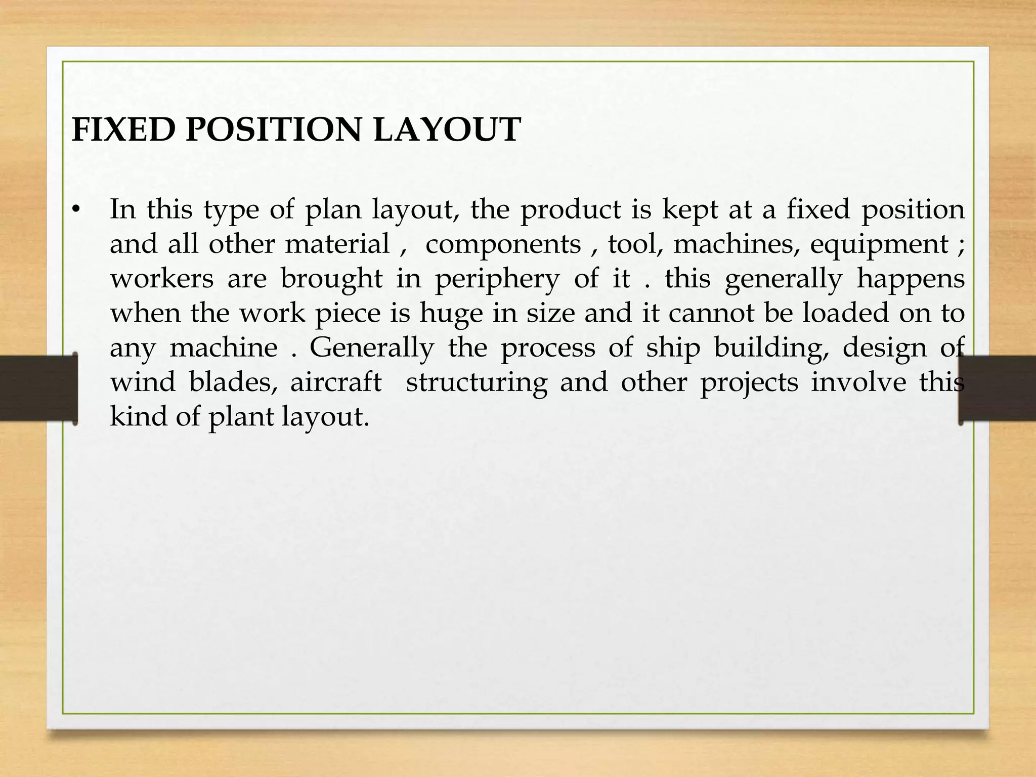 FIXED POSITION LAYOUT
• In this type of plan layout, the product is kept at a fixed position
and all other material , components , tool, machines, equipment ;
workers are brought in periphery of it . this generally happens
when the work piece is huge in size and it cannot be loaded on to
any machine . Generally the process of ship building, design of
wind blades, aircraft structuring and other projects involve this
kind of plant layout.
 