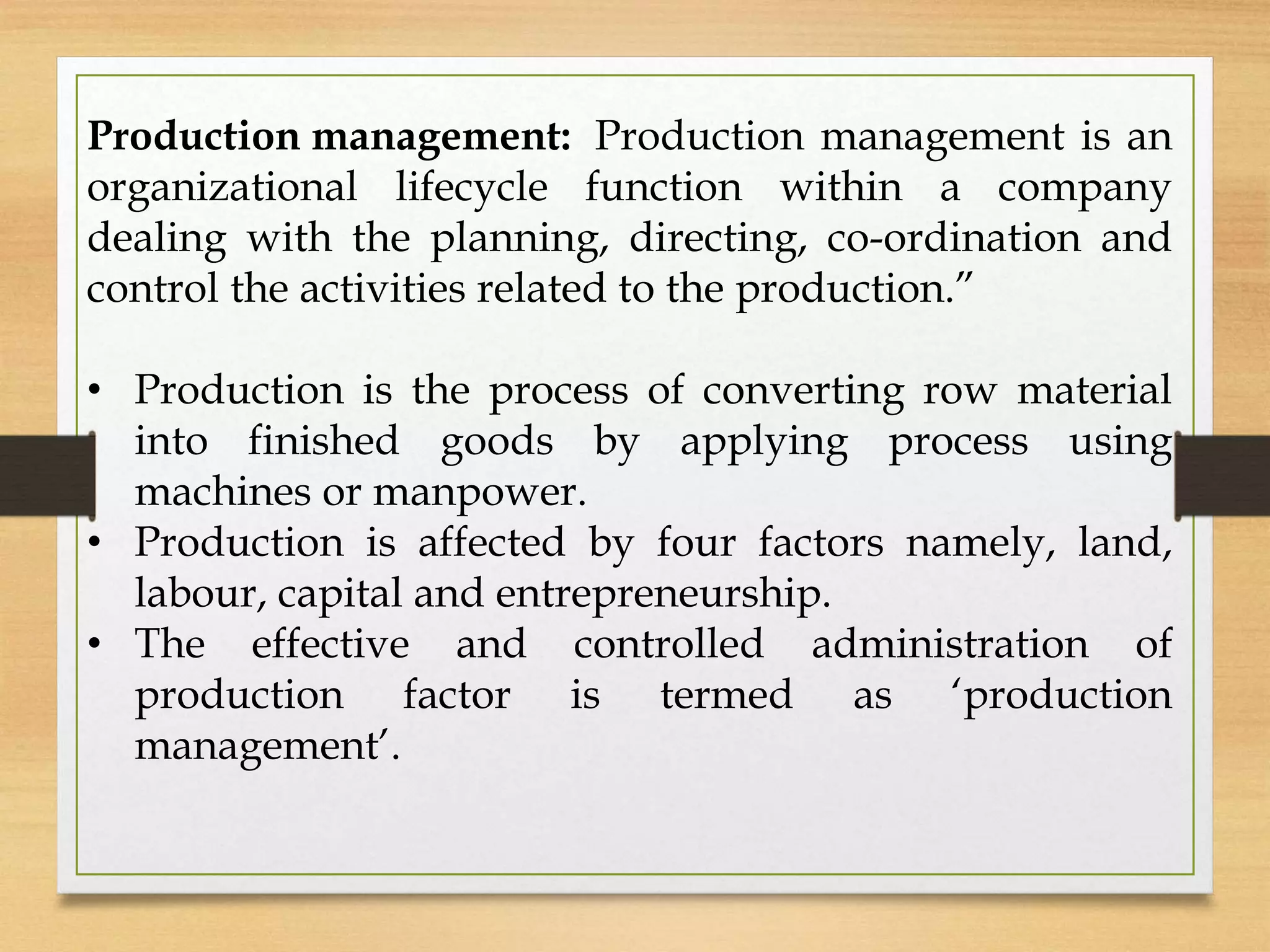 Production management: Production management is an
organizational lifecycle function within a company
dealing with the planning, directing, co-ordination and
control the activities related to the production.”
• Production is the process of converting row material
into finished goods by applying process using
machines or manpower.
• Production is affected by four factors namely, land,
labour, capital and entrepreneurship.
• The effective and controlled administration of
production factor is termed as ‘production
management’.
 