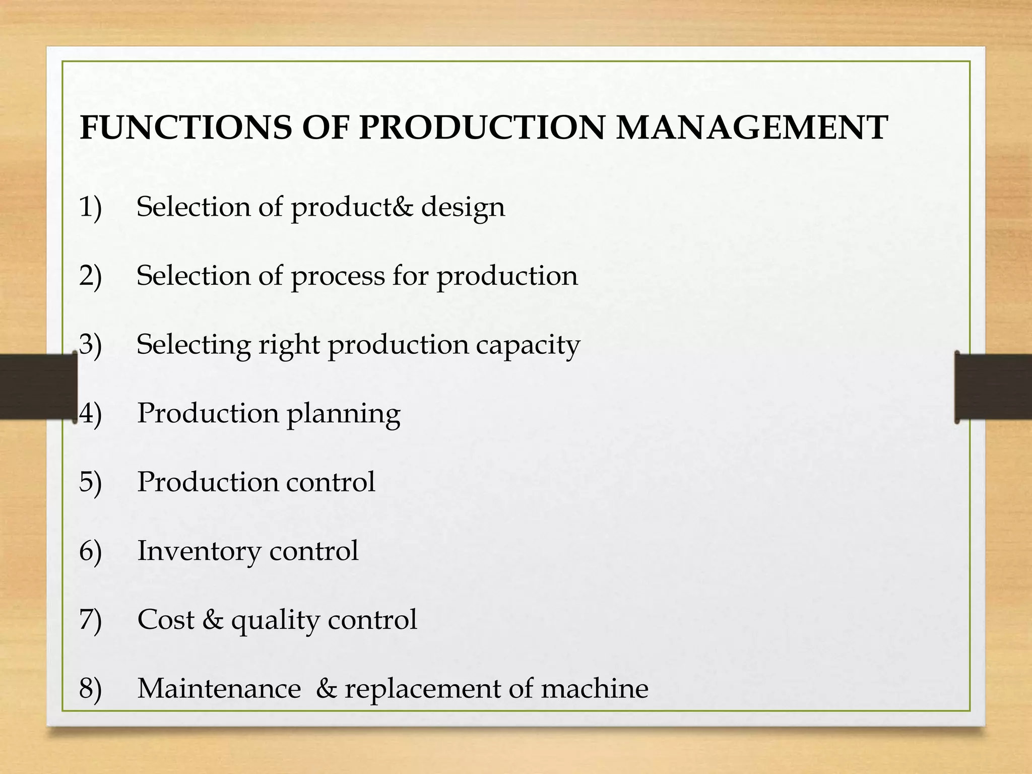 FUNCTIONS OF PRODUCTION MANAGEMENT
1) Selection of product& design
2) Selection of process for production
3) Selecting right production capacity
4) Production planning
5) Production control
6) Inventory control
7) Cost & quality control
8) Maintenance & replacement of machine
 