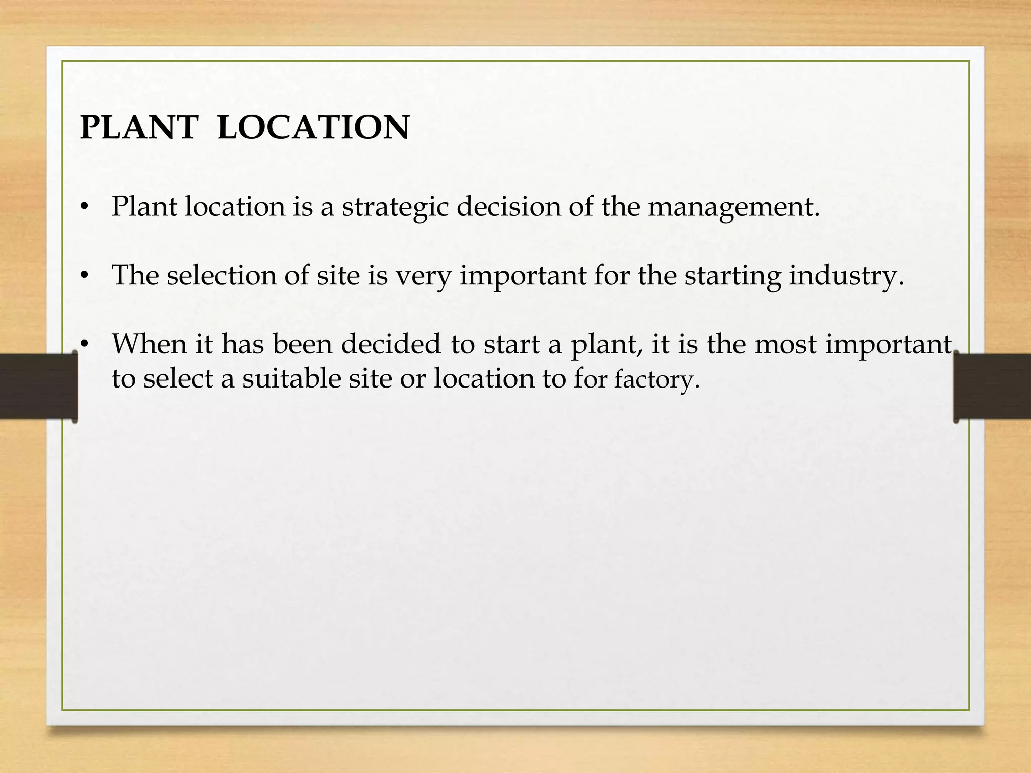 PLANT LOCATION
• Plant location is a strategic decision of the management.
• The selection of site is very important for the starting industry.
• When it has been decided to start a plant, it is the most important
to select a suitable site or location to for factory.
 