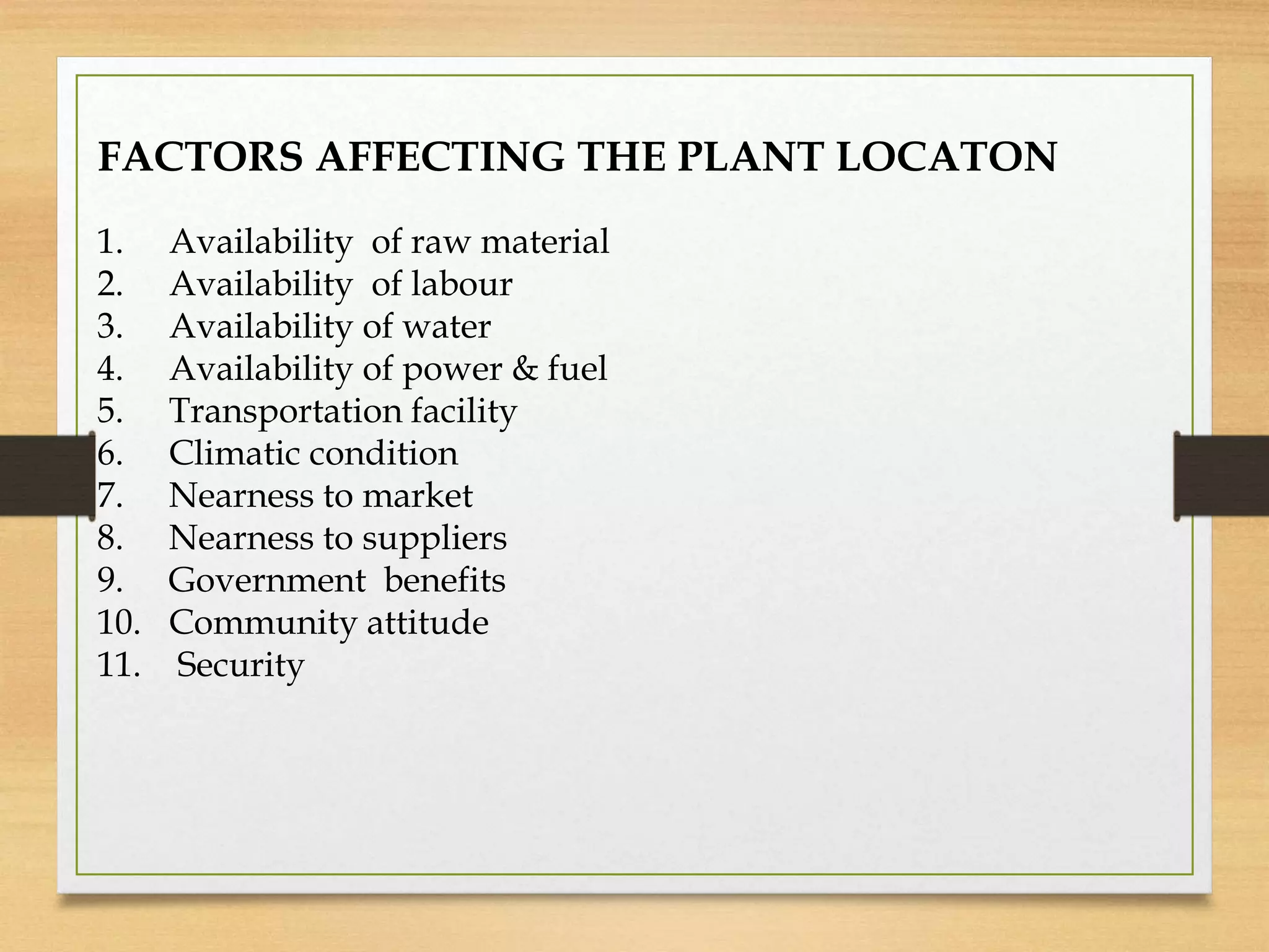 FACTORS AFFECTING THE PLANT LOCATON
1. Availability of raw material
2. Availability of labour
3. Availability of water
4. Availability of power & fuel
5. Transportation facility
6. Climatic condition
7. Nearness to market
8. Nearness to suppliers
9. Government benefits
10. Community attitude
11. Security
 
