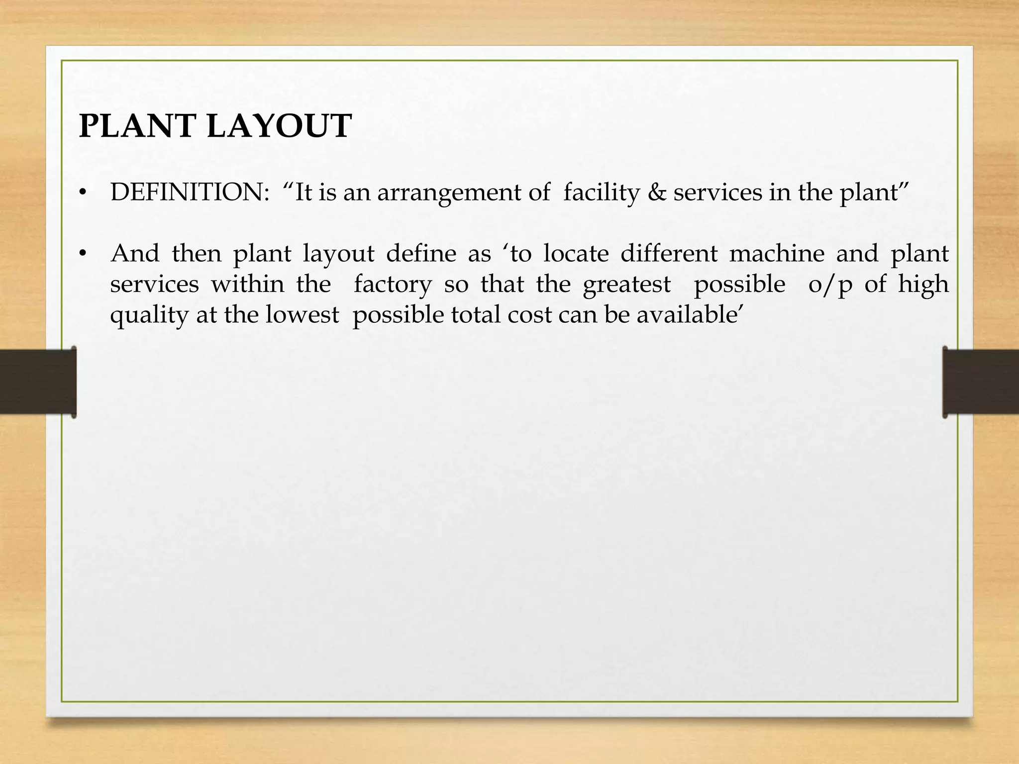 PLANT LAYOUT
• DEFINITION: “It is an arrangement of facility & services in the plant”
• And then plant layout define as ‘to locate different machine and plant
services within the factory so that the greatest possible o/p of high
quality at the lowest possible total cost can be available’
 