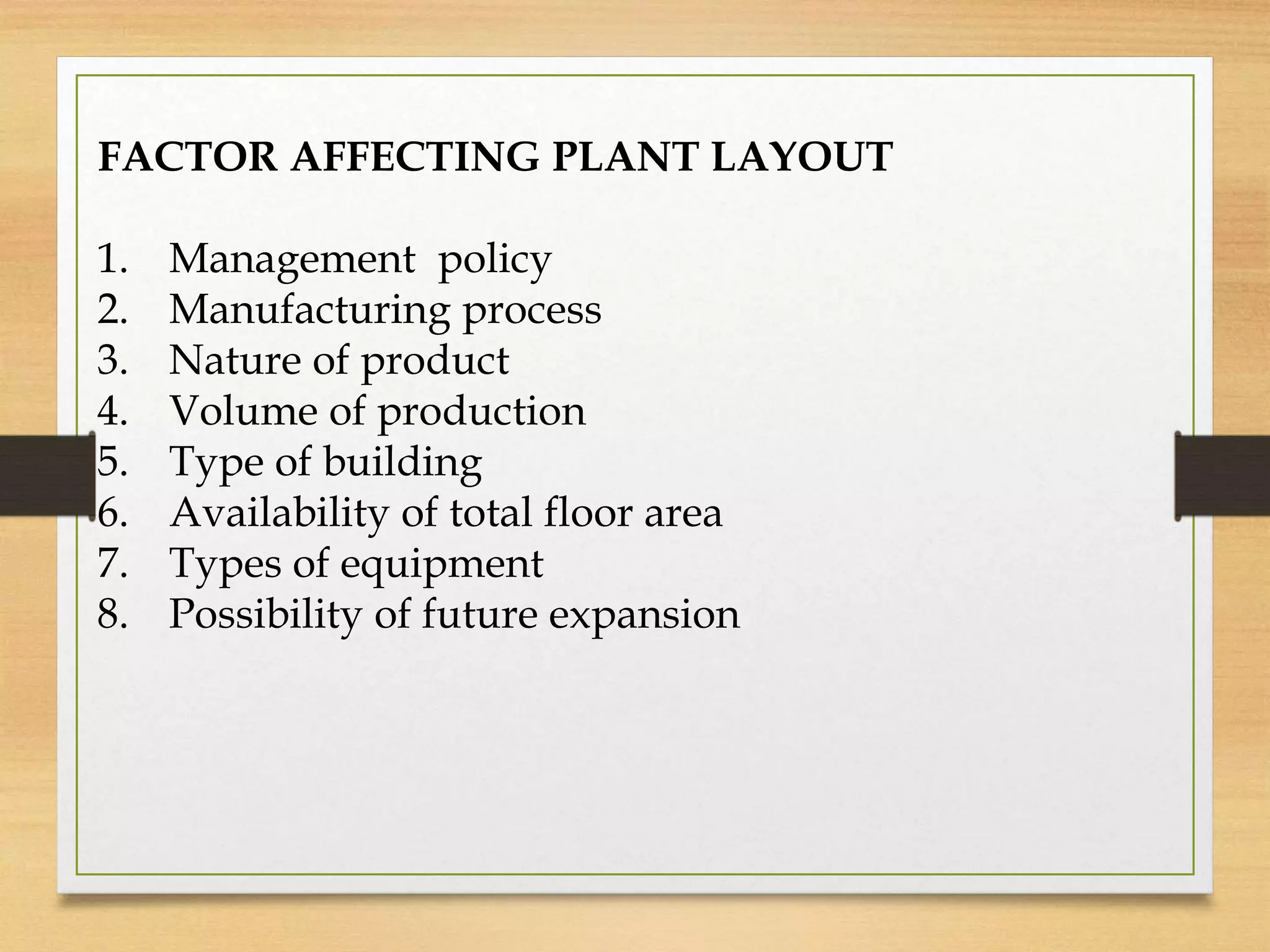 FACTOR AFFECTING PLANT LAYOUT
1. Management policy
2. Manufacturing process
3. Nature of product
4. Volume of production
5. Type of building
6. Availability of total floor area
7. Types of equipment
8. Possibility of future expansion
 