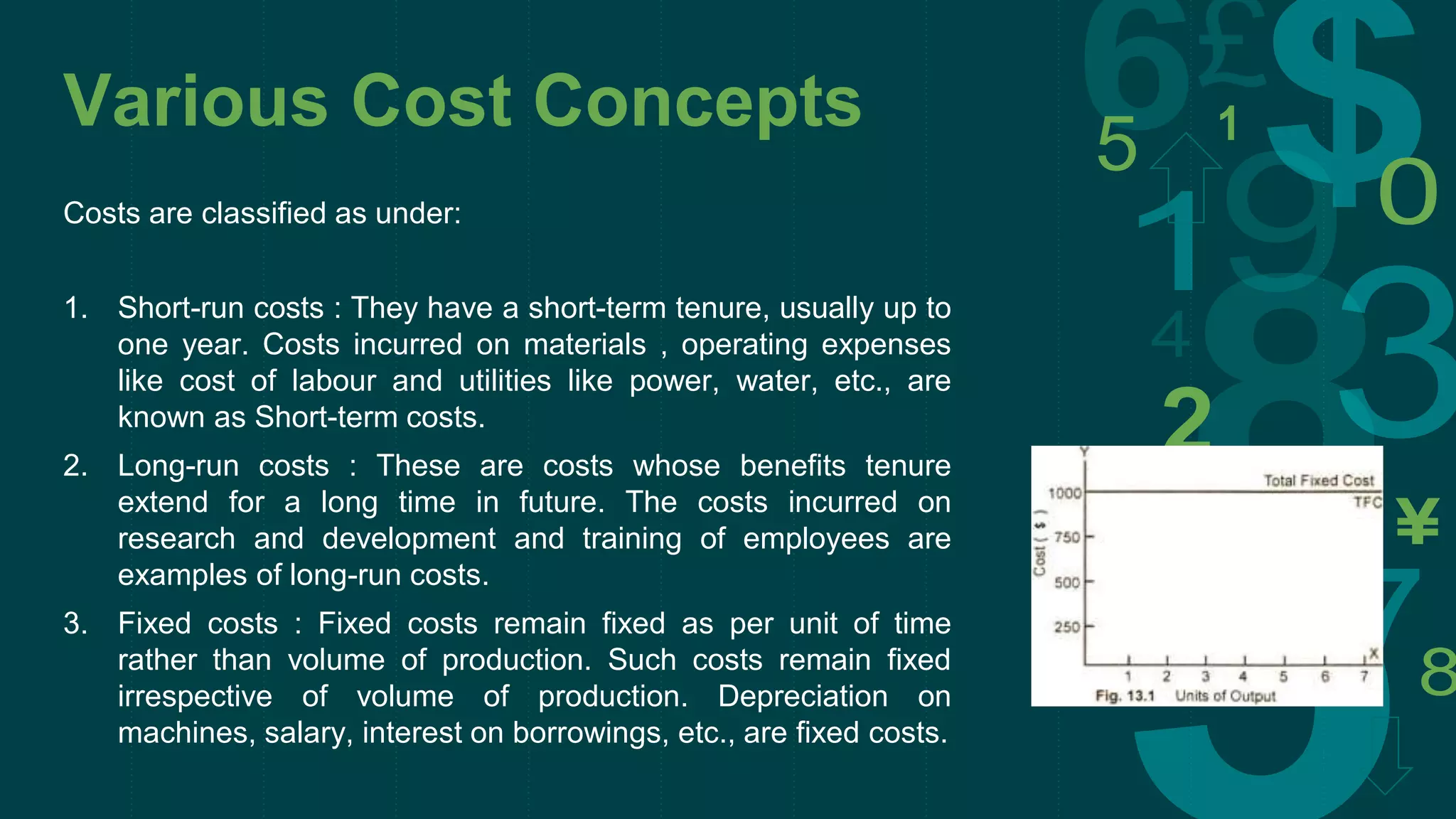Various Cost Concepts
Costs are classified as under:
1. Short-run costs : They have a short-term tenure, usually up to
one year. Costs incurred on materials , operating expenses
like cost of labour and utilities like power, water, etc., are
known as Short-term costs.
2. Long-run costs : These are costs whose benefits tenure
extend for a long time in future. The costs incurred on
research and development and training of employees are
examples of long-run costs.
3. Fixed costs : Fixed costs remain fixed as per unit of time
rather than volume of production. Such costs remain fixed
irrespective of volume of production. Depreciation on
machines, salary, interest on borrowings, etc., are fixed costs.
 