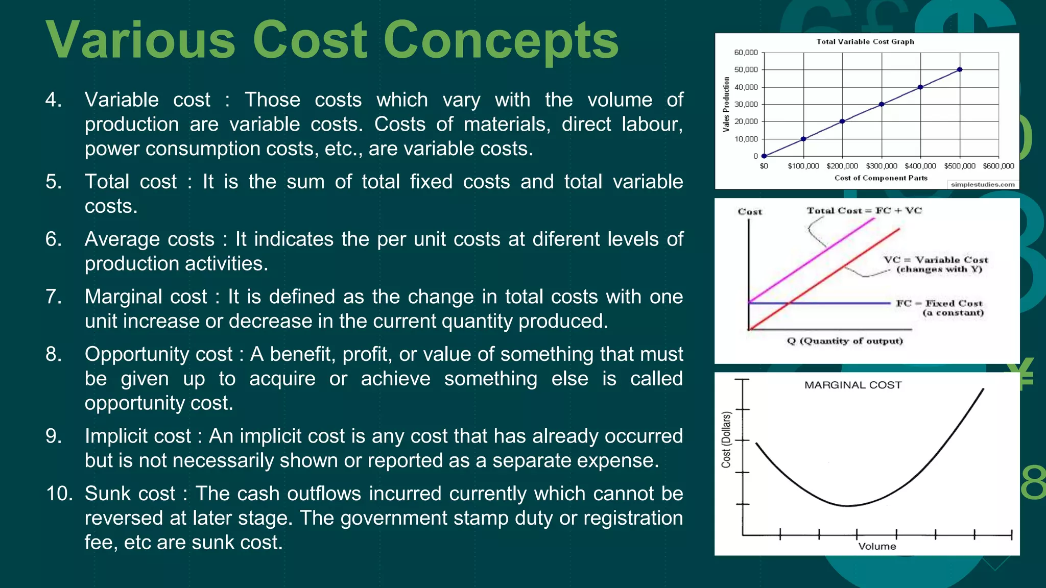 Various Cost Concepts
4. Variable cost : Those costs which vary with the volume of
production are variable costs. Costs of materials, direct labour,
power consumption costs, etc., are variable costs.
5. Total cost : It is the sum of total fixed costs and total variable
costs.
6. Average costs : It indicates the per unit costs at diferent levels of
production activities.
7. Marginal cost : It is defined as the change in total costs with one
unit increase or decrease in the current quantity produced.
8. Opportunity cost : A benefit, profit, or value of something that must
be given up to acquire or achieve something else is called
opportunity cost.
9. Implicit cost : An implicit cost is any cost that has already occurred
but is not necessarily shown or reported as a separate expense.
10. Sunk cost : The cash outflows incurred currently which cannot be
reversed at later stage. The government stamp duty or registration
fee, etc are sunk cost.
 