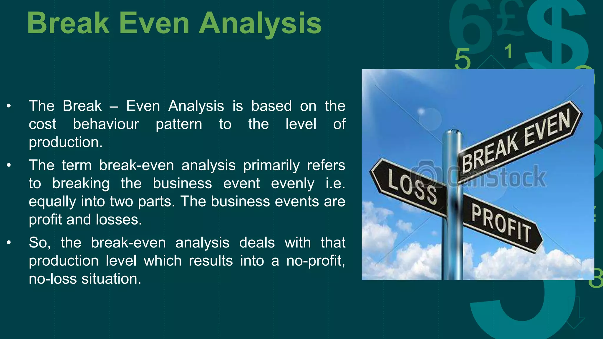 Break Even Analysis
• The Break – Even Analysis is based on the
cost behaviour pattern to the level of
production.
• The term break-even analysis primarily refers
to breaking the business event evenly i.e.
equally into two parts. The business events are
profit and losses.
• So, the break-even analysis deals with that
production level which results into a no-profit,
no-loss situation.
 