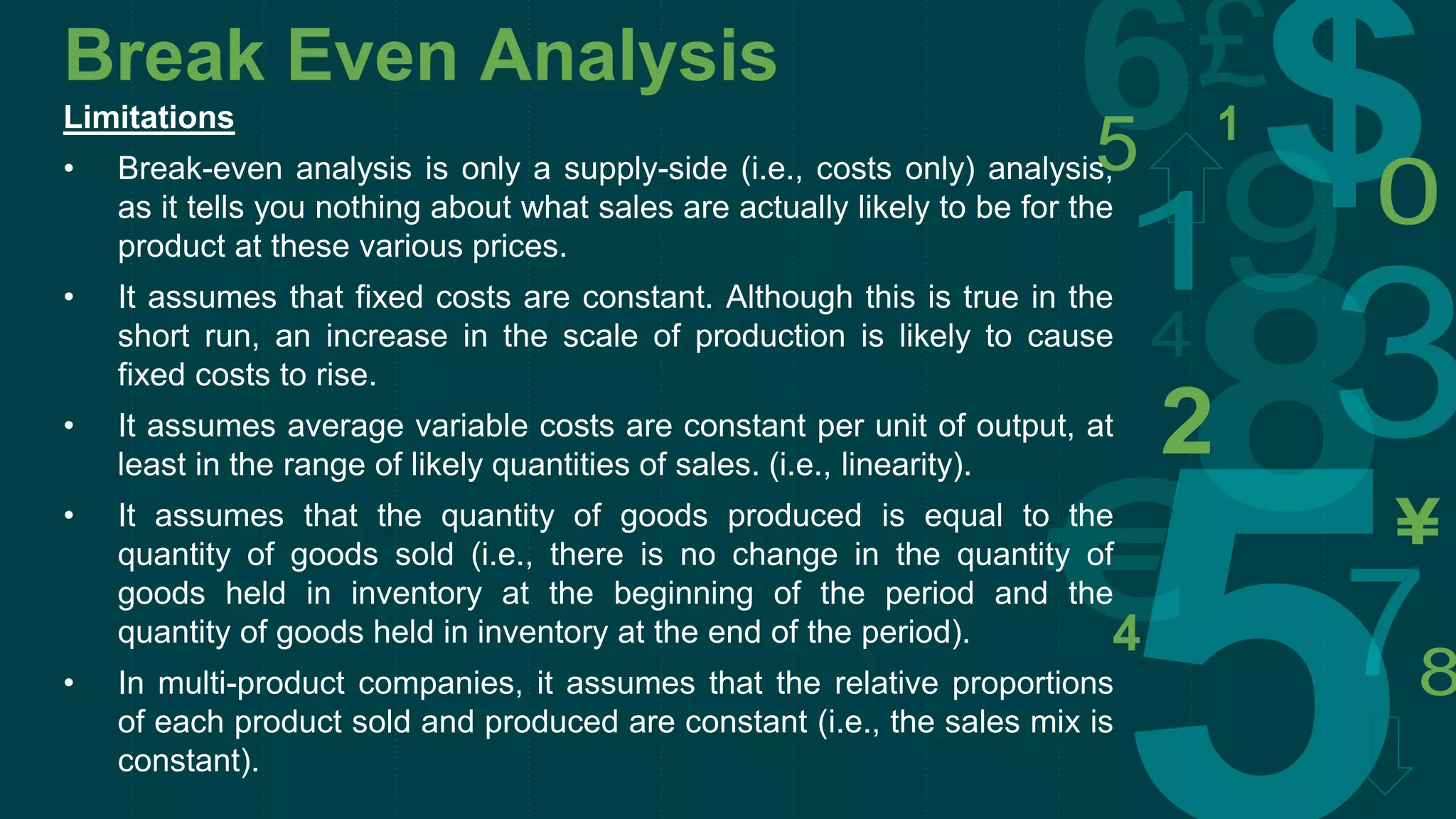 Break Even Analysis
Limitations
• Break-even analysis is only a supply-side (i.e., costs only) analysis,
as it tells you nothing about what sales are actually likely to be for the
product at these various prices.
• It assumes that fixed costs are constant. Although this is true in the
short run, an increase in the scale of production is likely to cause
fixed costs to rise.
• It assumes average variable costs are constant per unit of output, at
least in the range of likely quantities of sales. (i.e., linearity).
• It assumes that the quantity of goods produced is equal to the
quantity of goods sold (i.e., there is no change in the quantity of
goods held in inventory at the beginning of the period and the
quantity of goods held in inventory at the end of the period).
• In multi-product companies, it assumes that the relative proportions
of each product sold and produced are constant (i.e., the sales mix is
constant).
 
