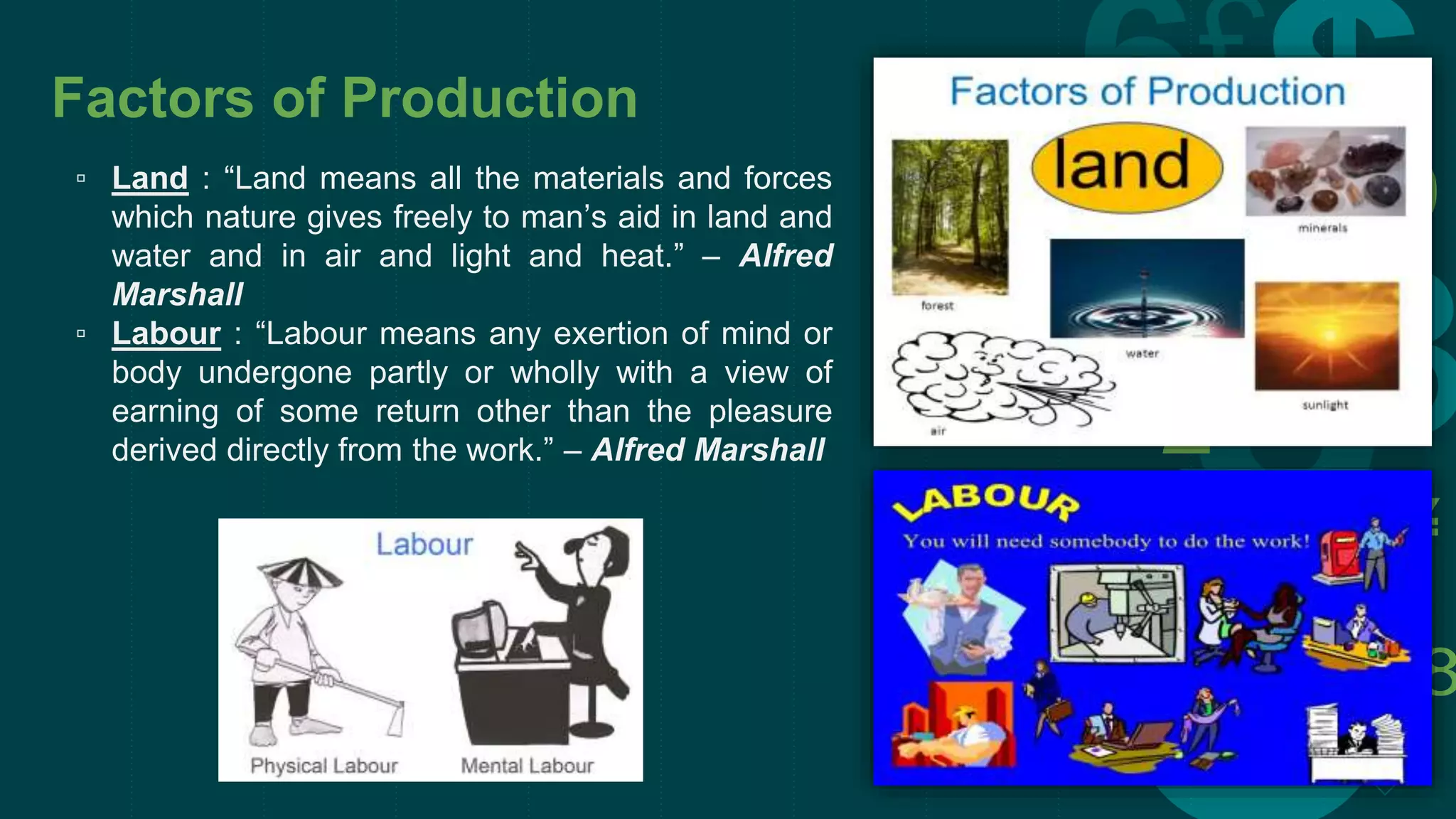 Factors of Production
▫ Land : “Land means all the materials and forces
which nature gives freely to man’s aid in land and
water and in air and light and heat.” – Alfred
Marshall
▫ Labour : “Labour means any exertion of mind or
body undergone partly or wholly with a view of
earning of some return other than the pleasure
derived directly from the work.” – Alfred Marshall
 