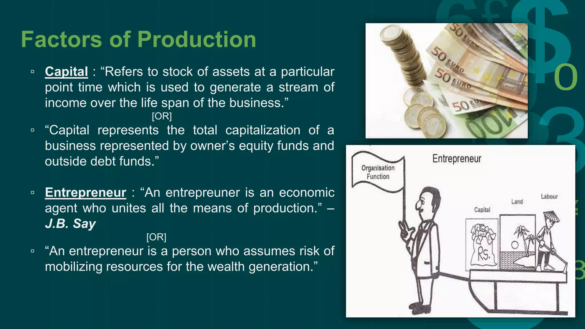 Factors of Production
▫ Capital : “Refers to stock of assets at a particular
point time which is used to generate a stream of
income over the life span of the business.”
[OR]
▫ “Capital represents the total capitalization of a
business represented by owner’s equity funds and
outside debt funds.”
▫ Entrepreneur : “An entrepreuner is an economic
agent who unites all the means of production.” –
J.B. Say
[OR]
▫ “An entrepreneur is a person who assumes risk of
mobilizing resources for the wealth generation.”
 