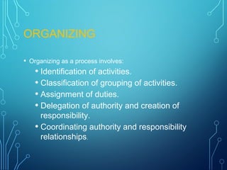 ORGANIZING
• Organizing as a process involves:
• Identification of activities.
• Classification of grouping of activities.
• Assignment of duties.
• Delegation of authority and creation of
responsibility.
• Coordinating authority and responsibility
relationships.
 