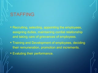 STAFFING
• Recruiting, selecting, appointing the employees,
assigning duties, maintaining cordial relationship
and taking care of grievances of employees.
• Training and Development of employees, deciding
their remuneration, promotion and increments.
• Evaluting their performance.
 