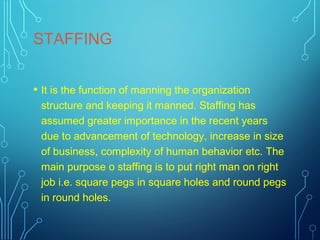 STAFFING
• It is the function of manning the organization
structure and keeping it manned. Staffing has
assumed greater importance in the recent years
due to advancement of technology, increase in size
of business, complexity of human behavior etc. The
main purpose o staffing is to put right man on right
job i.e. square pegs in square holes and round pegs
in round holes.
 