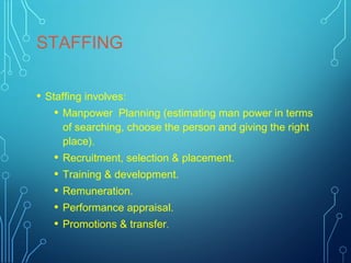 STAFFING
• Staffing involves:
• Manpower Planning (estimating man power in terms
of searching, choose the person and giving the right
place).
• Recruitment, selection & placement.
• Training & development.
• Remuneration.
• Performance appraisal.
• Promotions & transfer.
 