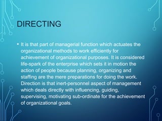 DIRECTING
• It is that part of managerial function which actuates the
organizational methods to work efficiently for
achievement of organizational purposes. It is considered
life-spark of the enterprise which sets it in motion the
action of people because planning, organizing and
staffing are the mere preparations for doing the work.
Direction is that inert-personnel aspect of management
which deals directly with influencing, guiding,
supervising, motivating sub-ordinate for the achievement
of organizational goals.
 