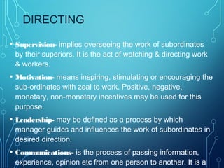 DIRECTING
• Supervision- implies overseeing the work of subordinates
by their superiors. It is the act of watching & directing work
& workers.
• Motivation- means inspiring, stimulating or encouraging the
sub-ordinates with zeal to work. Positive, negative,
monetary, non-monetary incentives may be used for this
purpose.
• Leadership- may be defined as a process by which
manager guides and influences the work of subordinates in
desired direction.
• Communications- is the process of passing information,
experience, opinion etc from one person to another. It is a
 