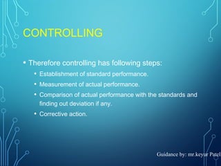CONTROLLING
• Therefore controlling has following steps:
• Establishment of standard performance.
• Measurement of actual performance.
• Comparison of actual performance with the standards and
finding out deviation if any.
• Corrective action.
Guidance by: mr.keyur Patel
 