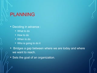 PLANNING
• Deciding in advance :
• What to do
• How to do
• When to do
• Who is going to do it
• Bridges a gap between where we are today and where
we want to reach.
• Sets the goal of an organization.
 