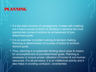 PLANNING
• It is the basic function of management. It deals with chalking
out a future course of action & deciding in advance the most
appropriate course of actions for achievement of pre-
determined goals.
• It is an exercise in problem solving & decision making.
Planning is determination of courses of action to achieve
desired goals.
• Thus, planning is a systematic thinking about ways & means
for accomplishment of pre-determined goals. Planning is
necessary to ensure proper utilization of human & non-human
resources. It is all pervasive, it is an intellectual activity and it
also helps in avoiding confusion, uncertainties
 