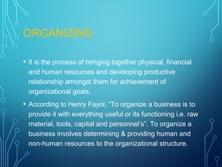 ORGANIZING
• It is the process of bringing together physical, financial
and human resources and developing productive
relationship amongst them for achievement of
organizational goals.
• According to Henry Fayol, “To organize a business is to
provide it with everything useful or its functioning i.e. raw
material, tools, capital and personnel’s”. To organize a
business involves determining & providing human and
non-human resources to the organizational structure.
 