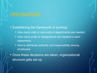 ORGANIZING
• Establishing the framework of working:
• How many units or sub-units or departments are needed.
• How many posts or designations are needed in each
department.
• How to distribute authority and responsibility among
employees
• Once these decisions are taken, organizational
structure gets set up.
 