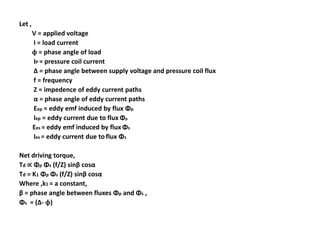 Let ,
        V = applied voltage
        I = load current
        ϕ = phase angle of load
        IP = pressure coil current
        Δ = phase angle between supply voltage and pressure coil flux
        f = frequency
        Z = impedence of eddy current paths
        α = phase angle of eddy current paths
        Eep = eddy emf induced by flux Φp
        Iep = eddy current due to flux Φp
        Ees = eddy emf induced by flux Φs
        Ies = eddy current due to flux Φs

Net driving torque,
Td ∝ Φp Φs (f/Z) sinβ cosα
Td = K1 Φp Φs (f/Z) sinβ cosα
Where ,k1 = a constant,
β = phase angle between fluxes Φp and Φs ,
Φs = (Δ- ϕ)
 