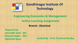 Gandhinagar Institute Of
Technology
Engineering Economics & Management
Active Learning Assignment
Prepared by:
Aniruddh Joshi 001
Dheeraj Yadav 010
Abhishek Rana Guided By – Prof. Prashant Pandya
Branch : Electrical
 