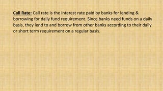 Call Rate: Call rate is the interest rate paid by banks for lending &
borrowing for daily fund requirement. Since banks need funds on a daily
basis, they lend to and borrow from other banks according to their daily
or short term requirement on a regular basis.
 
