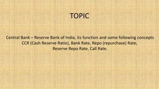 TOPIC
Central Bank – Reserve Bank of India, its function and some following concepts
CCR (Cash Reserve Ratio), Bank Rate, Repo (repurchase) Rate,
Reserve Repo Rate, Call Rate.
 