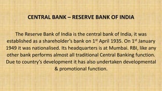 CENTRAL BANK – RESERVE BANK OF INDIA
The Reserve Bank of India is the central bank of India, it was
established as a shareholder’s bank on 1st April 1935. On 1st January
1949 it was nationalised. Its headquarters is at Mumbai. RBI, like any
other bank performs almost all traditional Central Banking function.
Due to country’s development it has also undertaken developmental
& promotional function.
 