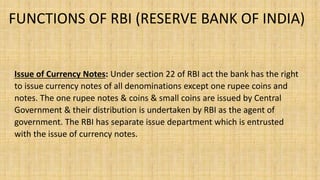 FUNCTIONS OF RBI (RESERVE BANK OF INDIA)
Issue of Currency Notes: Under section 22 of RBI act the bank has the right
to issue currency notes of all denominations except one rupee coins and
notes. The one rupee notes & coins & small coins are issued by Central
Government & their distribution is undertaken by RBI as the agent of
government. The RBI has separate issue department which is entrusted
with the issue of currency notes.
 
