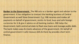 Banker to the Government: The RBI acts as a banker agent and adviser to the
government. It has obligation to transact the banking business of Central
Government as well State Government. E.g.: RBI receives and makes all
payments on behalf of government, remits its fund, buys and sells foreign
currencies for it & give it advice on all banking matters. RBI helps the
Government; both central ad state to float new loans and manage public debt.
The bank makes ways & meets advances of the government. On behalf of
central government it sells treasury bills & there by provides short term
finance.
 