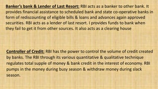Banker’s bank & Lender of Last Resort: RBI acts as a banker to other bank. It
provides financial assistance to scheduled bank and state co-operative banks in
form of rediscounting of eligible bills & loans and advances again approved
securities. RBI acts as a lender of last resort. I provides funds to bank when
they fail to get it from other sources. It also acts as a clearing house
Controller of Credit: RBI has the power to control the volume of credit created
by banks. The RBI through its various quantitative & qualitative technique
regulates total supple of money & bank credit in the interest of economy. RBI
pumps in the money during busy season & withdraw money during slack
season.
 