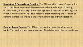 Regulatory & Supervisory Function: The RBI has wide power of supervision
and control over commercial & co-operative bank, relating to licensing,
establishment, branch expansion, management & methods of working. The
supervisory function of RBI have helped a great improving the standard of
banking in India to develop & improve the methods of their operation.
Clearing house finance: The RBI acts as clearing house for all member
banks. This avoids unnecessary transfer of funds between the various banks.
 