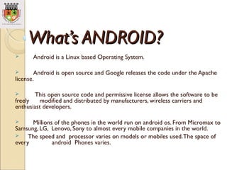What’s ANDROID?What’s ANDROID?
 Android is a Linux based Operating System.
 Android is open source and Google releases t...