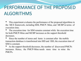PERFORMANCE OF THE PROPOSED
ALGORITHMS
• This experiment evaluates the performance of the proposed algorithms in
the MCE framework, including SIM, PMCP- Mine, and MCBP in terms of
execution time.
• The execution time for SIM remains constant while the execution time
for both PMCP-Mine and MCBP increases as the support threshold
decreases.
• Since the number of stores and items is constant after the mobile
transaction database is transformed into SID and ISD, the execution time of
SIM is constant.
• As the support threshold decreases, the number of discovered PMCPs
increases. Hence, the PMCP-Mine needs more time to mine the
PMCPs.
 