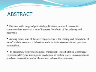 ABSTRACT
• Due to a wide range of potential applications, research on mobile
commerce has received a lot of interests from both of the industry and
academia.
• Among them, one of the active topic areas is the mining and prediction of
users’ mobile commerce behaviors such as their movements and purchase
transactions.
• In this paper, we propose a novel framework, called Mobile Commerce
Explorer (MCE), for mining and prediction of mobile users’ movements and
purchase transactions under the context of mobile commerce.
 