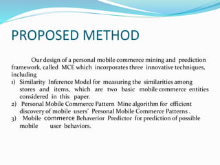 PROPOSED METHOD
Our design of a personal mobile commerce mining and prediction
framework, called MCE which incorporates three innovative techniques,
including
1) Similarity Inference Model for measuring the similarities among
stores and items, which are two basic mobile commerce entities
considered in this paper.
2) Personal Mobile Commerce Pattern Mine algorithm for efficient
discovery of mobile users’ Personal Mobile Commerce Patterns .
3) Mobile commerce Behaverior Predictor for prediction of possible
mobile user behaviors.
 