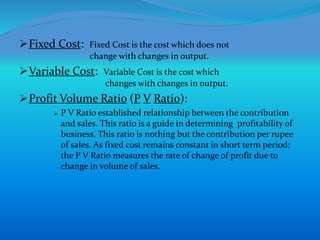 Fixed Cost: Fixed Cost is the cost which does not
change with changes in output.
Variable Cost: Variable Cost is the cost which
changes with changes in output.
Profit Volume Ratio (P V Ratio):
 P V Ratio established relationship between the contribution
and sales. This ratio is a guide in determining profitability of
business. This ratio is nothing but the contribution per rupee
of sales. As fixed cost remains constant in short term period;
the P V Ratio measures the rate of change of profit due to
change in volume of sales.
 