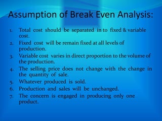 Assumption of Break Even Analysis:
1. Total cost should be separated in to fixed & variable
cost.
2. Fixed cost will be remain fixed at all levels of
production.
3. Variable cost varies in direct proportion to the volume of
the production.
4. The selling price does not change with the change in
the quantity of sale.
5. Whatever produced is sold.
6. Production and sales will be unchanged.
7. The concern is engaged in producing only one
product.
 