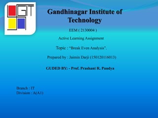 Gandhinagar Institute of
Technology
Topic : “Break Even Analysis”.
EEM ( 2130004 )
Active Learning Assignment
Prepared by : Jaimin Darji (150120116013)
GUDED BY: - Prof. Prashant R. Pandya
Branch : IT
Division : A(A1)
 