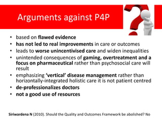 Arguments against P4P
• based on flawed evidence
• has not led to real improvements in care or outcomes
• leads to worse unincentivised care and widen inequalities
• unintended consequences of gaming, overtreatment and a
focus on pharmaceutical rather than psychosocial care will
result
• emphasizing ‘vertical’ disease management rather than
horizontally-integrated holistic care it is not patient centred
• de-professionalizes doctors
• not a good use of resources
Siriwardena N (2010). Should the Quality and Outcomes Framework be abolished? No
 