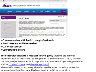 • Communication with health care professionals
• Access to care and information
• Customer service
• Coordination of care
The Centers for Medicare & Medicaid Services (CMS) sponsors the national
implementation of the survey, sets the policies for survey administration, analyzes
the data, and publishes the results in private and public reports (including Web sites
such as HospitalCompare and PhysicianCompare).
also uses the survey scores along with other quality measures to help determine
payment incentives that reward high-performing health care providers.
 