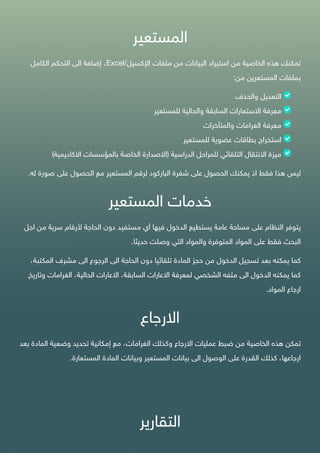 ‫المستعير‬
‫تمكنك‬‫هذه‬‫الخاصية‬‫من‬‫استيراد‬‫البيانات‬‫من‬‫ملفات‬‫اإل‬‫كسيل‬/Excel،‫إضافة‬‫الى‬‫التحكم‬‫الكامل‬
‫بملفات‬‫المستعرين‬‫من‬:
‫التعديل‬‫والحذف‬
‫معرفة‬‫اال‬‫ستعارات‬‫السابقة‬‫والحالية‬‫للمستعير‬
‫معرفة‬‫الغرامات‬‫والمتأخرات‬
‫استخراج‬‫بطاقات‬‫عضوية‬‫للمستعير‬
‫ميزة‬‫االنتقال‬‫التلقائي‬‫للمراحل‬‫الدراسية‬(‫االصدارة‬‫الخاصة‬‫بالمؤسسات‬‫االكاديمية‬)
‫ليس‬‫هذا‬‫فقط‬‫اذ‬‫يمكنك‬‫الحصول‬‫على‬‫شفرة‬‫الباركود‬‫لرقم‬‫المستعير‬‫مع‬‫الحصول‬‫على‬‫صورة‬‫ل‬‫ه‬.
‫خدمات‬‫المستعير‬
‫يتوفر‬‫النظام‬‫على‬‫مساحة‬‫عامة‬‫يستطيع‬‫الدخول‬‫فيها‬‫أي‬‫مستفيد‬‫دون‬‫الحاجة‬‫ألرقام‬‫سرية‬‫من‬‫اجل‬
‫البحث‬‫فقط‬‫على‬‫المواد‬‫المتوفرة‬‫والمواد‬‫التي‬‫وصلت‬‫حديثا‬.
‫كما‬‫يمكنه‬‫بعد‬‫تسجيل‬‫الدخول‬‫من‬‫حجز‬‫المادة‬‫تلقائيا‬‫دون‬‫الحاجة‬‫الى‬‫الرجوع‬‫الى‬‫مشرف‬‫المكتب‬،‫ة‬
‫كما‬‫يمكنه‬‫الدخول‬‫الى‬‫ملفه‬‫الشخصي‬‫لمعرفة‬‫االعارات‬،‫السابقة‬‫االعارات‬،‫الحالية‬‫الغرامات‬‫وتا‬‫ريخ‬
‫ارجاع‬‫المواد‬.
‫االرجاع‬
‫تمكن‬‫هذه‬‫الخاصية‬‫من‬‫ضبط‬‫عمليات‬‫االرجاع‬‫وكذلك‬،‫الغرامات‬‫مع‬‫إمكانية‬‫تحديد‬‫وضعية‬‫المادة‬‫ب‬‫عد‬
،‫ارجاعها‬‫كذلك‬‫القدرة‬‫على‬‫الوصول‬‫الى‬‫بيانات‬‫المستعير‬‫وبيانات‬‫المادة‬‫المستعارة‬.
‫التقارير‬
 