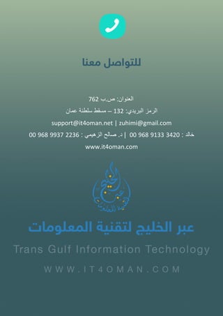 ‫العنوان‬:‫ص‬.‫ب‬762
‫الرمز‬‫البريدي‬:132–‫مسقط‬‫سلطنة‬‫عمان‬
support@it4oman.net | zuhimi@gmail.com
‫خالد‬:3420913396800|‫د‬.‫صالح‬‫الزهيمي‬:2236993796800
www.it4oman.com
 